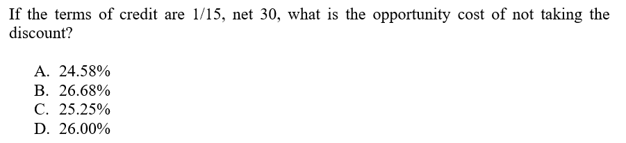 If the terms of credit are 1/15, net 30, what is the opportunity cost of not taking the
discount?
A. 24.58%
B. 26.68%
C. 25.25%
D. 26.00%
