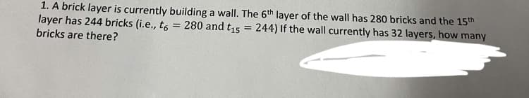 1. A brick layer is currently building a wall. The 6th layer of the wall has 280 bricks and the 15th
layer has 244 bricks (i.e., t6 = 280 and t15
bricks are there?
244) If the wall currently has 32 layers, how many
=