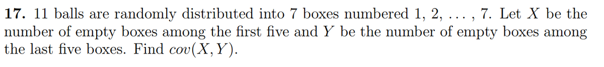 7. Let X be the
17. 11 balls are randomly distributed into 7 boxes numbered 1, 2,
number of empty boxes among the first five and Y be the number of empty boxes among
the last five boxes. Find cov(X, Y).