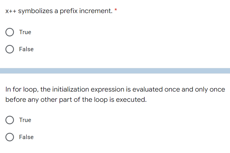 X++ symbolizes a prefix increment. *
True
False
In for loop, the initialization expression is evaluated once and only once
before any other part of the loop is executed.
O True
O False
