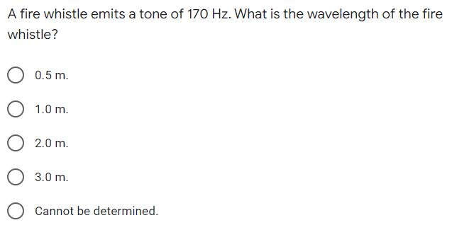 A fire whistle emits a tone of 170 Hz. What is the wavelength of the fire
whistle?
0.5 m.
1.0 m.
2.0 m.
3.0 m.
Cannot be determined.
