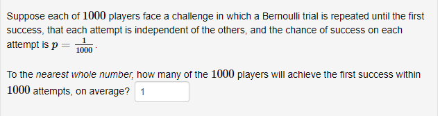 Suppose each of 1000 players face a challenge in which a Bernoulli trial is repeated until the first
success, that each attempt is independent of the others, and the chance of success on each
attempt is p =
1000
To the nearest whole number, how many of the 1000 players will achieve the first success within
1000 attempts, on average? 1
