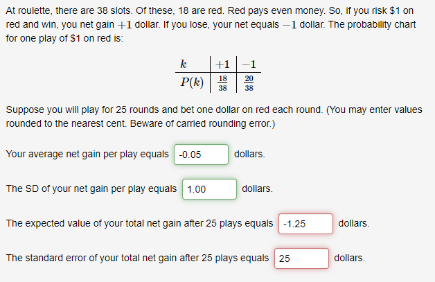 At roulette, there are 38 slots. Of these, 18 are red. Red pays even money. So, if you risk $1 on
red and win, you net gain +1 dollar. If you lose, your net equals –1 dollar. The probability chart
for one play of $1 on red is:
k
+1
-1
P(k)
18
20
38
38
Suppose you will play for 25 rounds and bet one dollar on red each round. (You may enter values
rounded to the nearest cent. Beware of carried rounding error.)
Your average net gain per play equals -0.05
dollars.
The SD of your net gain per play equals 1.00
dollars.
The expected value of your total net gain after 25 plays equals -1.25
dollars.
The standard error of your total net gain after 25 plays equals 25
dollars.
