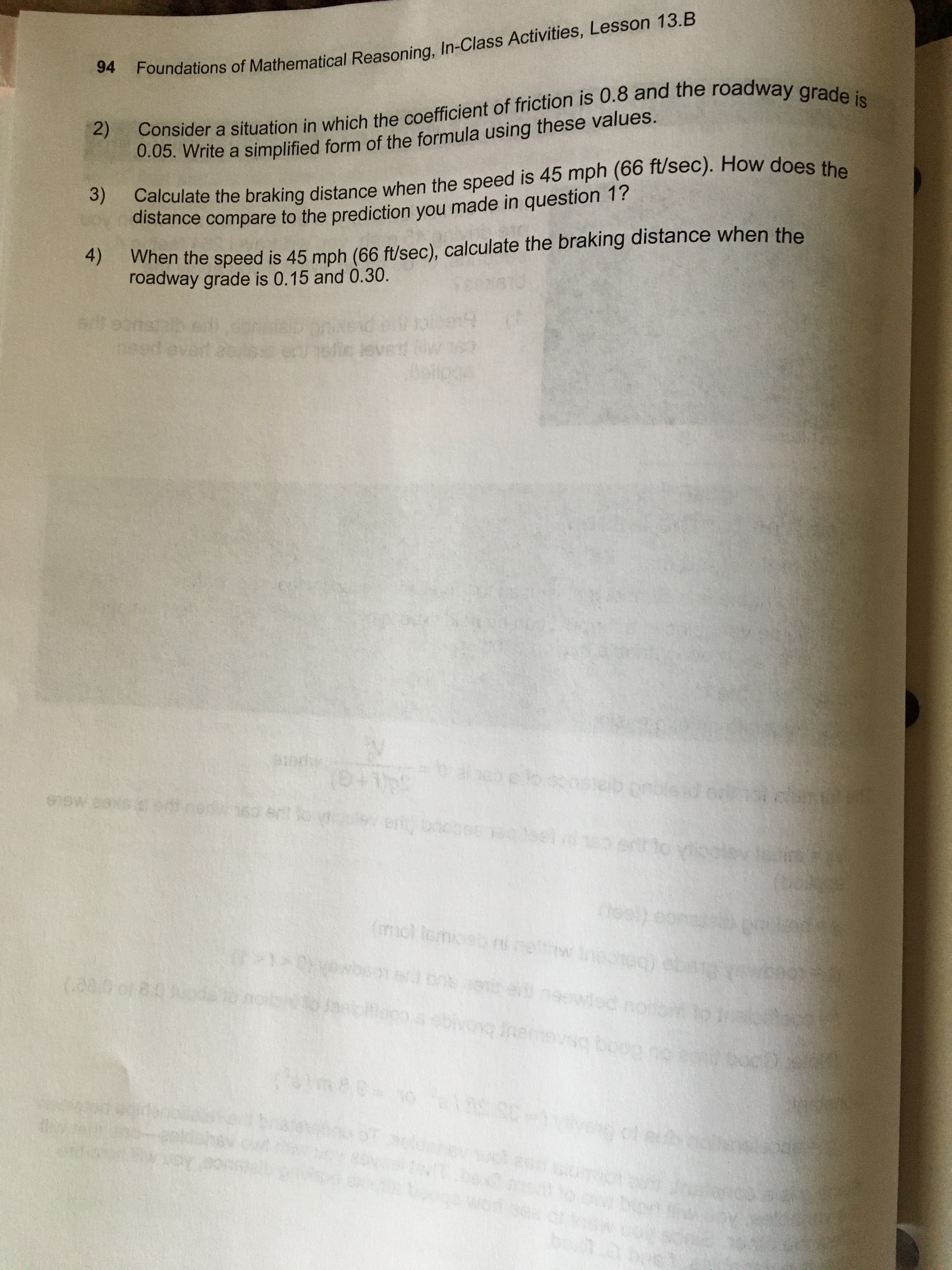 Foundations of Mathematical Reasoning, In-Class Activities, Lesson 13.B
94
Consider a situation in which the coefficient of friction is 0.8 and the roadway grade is
2)
0.05. Write a simplified form of the formula using these values.
3)
Calculate the braking distance when the speed is 45 mph (66 ft/sec). How does the
distance compare to the prediction you made in question 1?
4)
When the speed is 45 mph (66 ft/sec), calculate the braking distance when the
roadway grade is 0.15 and 0.30.
nsed
efic leve
beliogs
1ert
(0+1ps
onbieac
er bnobeec leel dneo ert to yinolev
heol) eon
(mol lemi
coo
100g0 (beiceU
(280 of 8:0oda to noibh
ed neewied noito to
boog
mee10 1AS SC-1vveng of eub e
