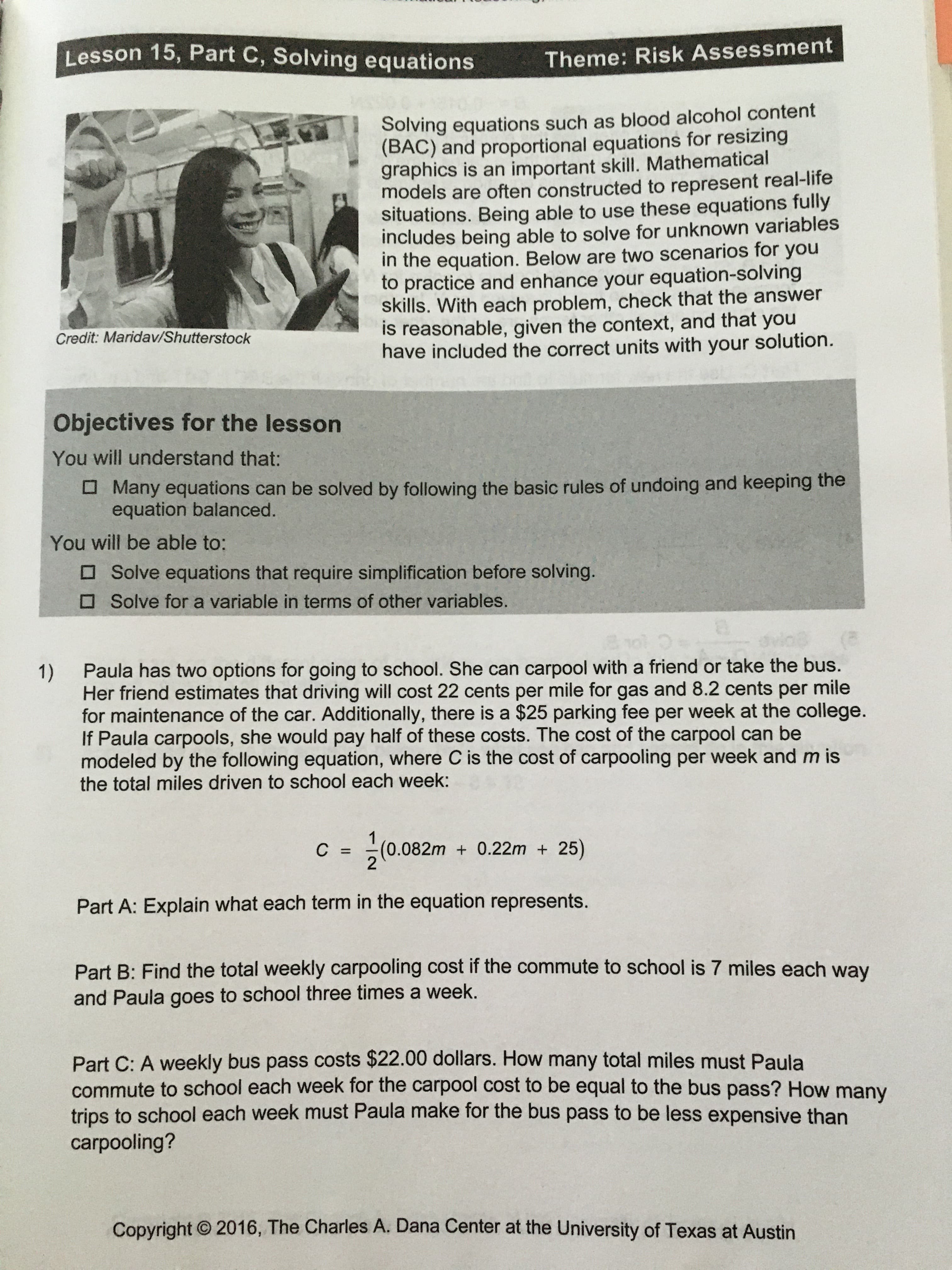 Lesson 15, Part C, Solving equations
Theme: Risk Assessment
Solving equations such as blood alcohol content
(BAC) and proportional equations for resizing
graphics is an important skill. Mathematical
models are often constructed to represent real-life
situations. Being able to use these equations fully
includes being able to solve for unknown variables
in the equation. Below are two scenarios for you
to practice and enhance your equation-solving
skills. With each problem, check that the answer
is reasonable, given the context, and that you
have included the correct units with your solution.
Credit: Maridav/Shutterstock
Objectives for the lesson
You will understand that:
O Many equations can be solved by following the basic rules of undoing and keeping the
equation balanced.
You will be able to:
O Solve equations that require simplification before solving.
O Solve for a variable in terms of other variables.
Paula has two options for going to school. She can carpool with a friend or take the bus.
1)
Her friend estimates that driving will cost 22 cents per mile for gas and 8.2 cents per mile
for maintenance of the car. Additionally, there is a $25 parking fee per week at the college.
If Paula carpools, she would pay half of these costs. The cost of the carpool can be
modeled by the following equation, where C is the cost of carpooling per week and m is
the total miles driven to school each week:
C = (0.082m + 0.22m + 25)
%3D
Part A: Explain what each term in the equation represents.
Part B: Find the total weekly carpooling cost if the commute to school is 7 miles each way
and Paula goes to school three times a week.
Part C: A weekly bus pass costs $22.00 dollars. How many total miles must Paula
commute to school each week for the carpool cost to be equal to the bus pass? How many
trips to school each week must Paula make for the bus pass to be less expensive than
carpooling?
Copyright © 2016, The Charles A. Dana Center at the University of Texas at Austin
