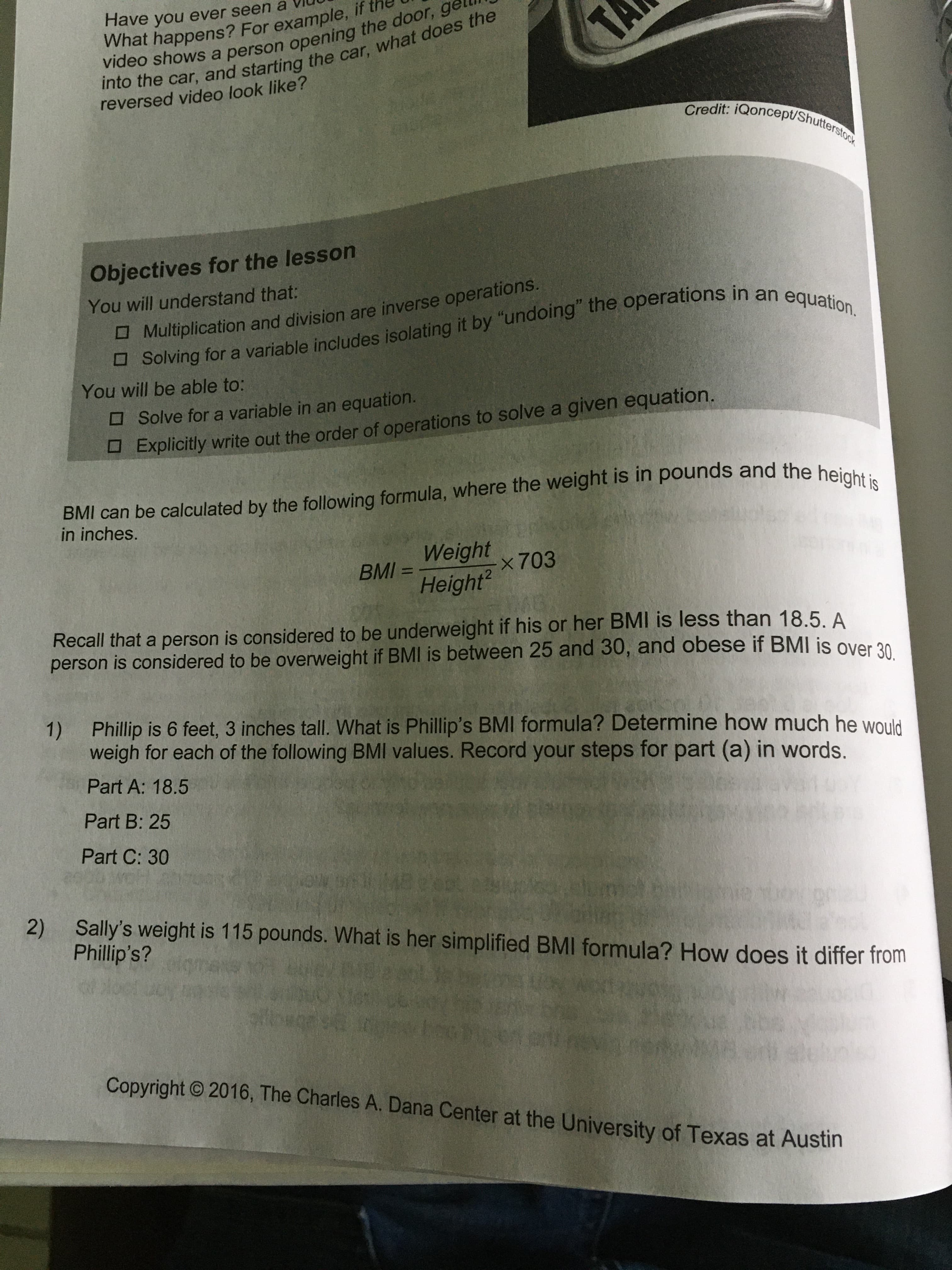 Have you ever seen a
What happens? For example, if t
video shows a person opening the door, ge
TA
into the car, and starting the car, what does the
reversed video look like?
Credit: iQoncept/Shutterstock
Objectives for the lesson
You will understand that:
O Solving for a variable includes isolating it by "undoing" the operations in an equation.
H Multiplication and division are inverse operations.
You will be able to:
OSolve for a variable in an equation.
Explicitly write out the order of operations to solve a given equation.
BMI can be calculated by the following formula, where the weight is in pounds and the height is
in inches.
Weight
BMI =
Height?
%3D
x703
Recall that a person is considered to be underweight if his or her BMI is less than 18.5. A
person is considered to be overweight if BMI is between 25 and 30, and obese if BMI is over 20
1) Phillip is 6 feet, 3 inches tall. What is Phillip's BMI formula? Determine how much he would
weigh for each of the following BMI values. Record your steps for part (a) in words.
Part A: 18.5
Part B: 25
Part C: 30
2)
Sally's weight is 115 pounds. What is her simplified BMI formula? How does it differ from
Phillip's?
Copyright © 2016, The Charles A. Dana Center at the University of Texas at Austin
