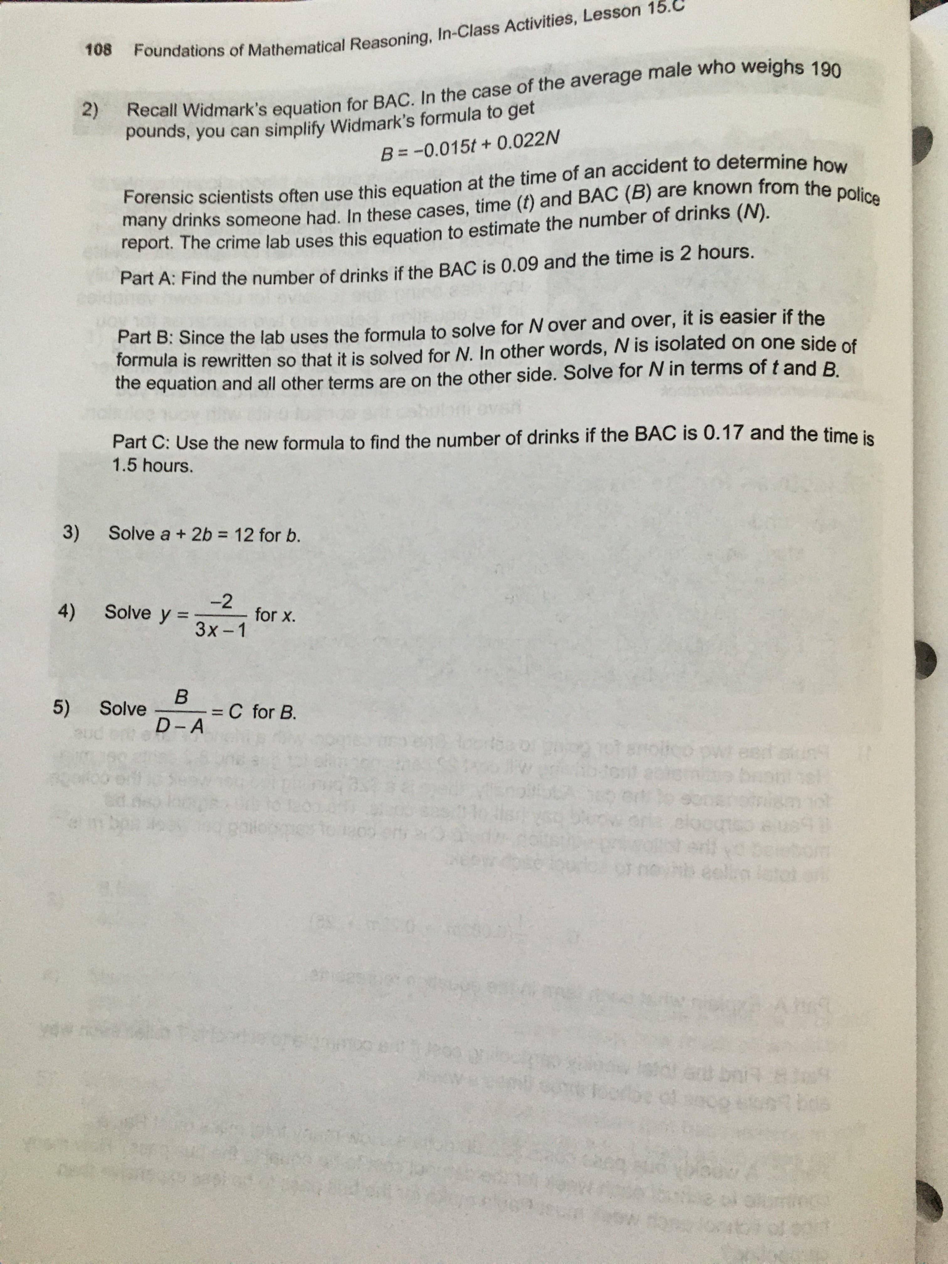 Foundations of Mathematical Reasoning, In-Class Activities, Lesson 15.C
108
Recall Widmark's equation for BAC. In the case of the average male who weighs 190
pounds, you can simplify Widmark's formula to get
2)
B = -0.015t+ 0.022N
Forensic scientists often use this equation at the time of an accident to determine how
many drinks someone had. In these cases, time (t) and BAC (B) are known from the police
report. The crime lab uses this equation to estimate the number of drinks (N).
Part A: Find the number of drinks if the BAC is 0.09 and the time is 2 hours.
Part B: Since the lab uses the formula to solve for N over and over, it is easier if the
formula is rewritten so that it is solved for N. In other words, N is isolated on one side of
the equation and all other terms are on the other side. Solve for N in terms of t and B.
Part C: Use the new formula to find the number of drinks if the BAC is 0.17 and the time is
1.5 hours.
3) Solve a + 2b = 12 for b.
4)
-2
Solve y =
for x.
Зx-1
5)
Solve
C for B.
D-A
ster
