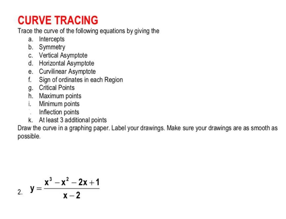 CURVE TRACING
Trace the curve of the following equations by giving the
a. Intercepts
b. Symmetry
c. Vertical Asymptote
d. Horizontal Asymptote
e. Curvilinear Asymptote
f. Sign of ordinates in each Region
g. Critical Points
h. Maximum points
i. Minimum points
. Inflection points
k. At least 3 additional points
Draw the curve in a graphing paper. Label your drawings. Make sure your drawings are as smooth as
possible.
x' -x? – 2x + 1
2. У -
X- 2
