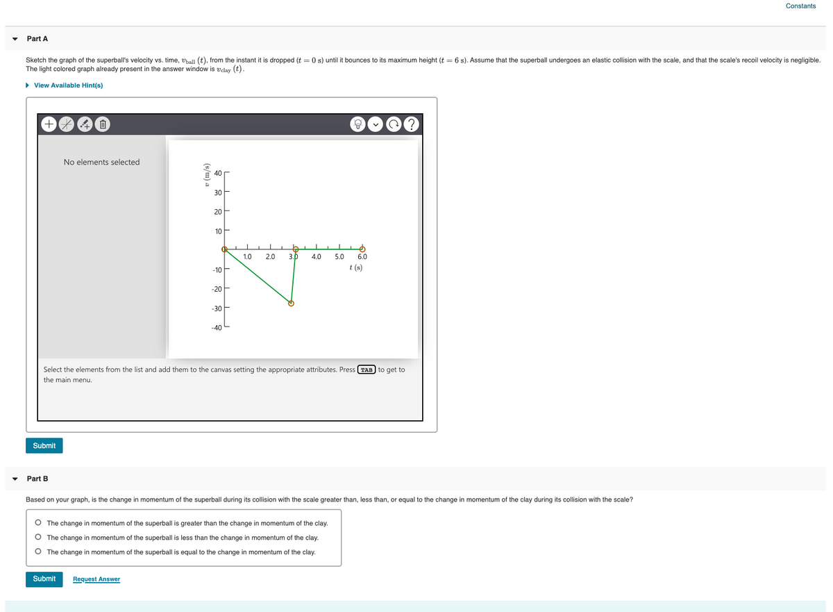 Constants
Part A
Sketch the graph of the superball's velocity vs. time, vhall (t), from the instant it is dropped (t = 0 s) until it bounces to its maximum height (t = 6 s). Assume that the superball undergoes an elastic collision with the scale, and that the scale's recoil velocity is negligible.
The light colored graph already present in the answer window is vdlay (t).
• View Available Hint(s)
No elements selected
E 40
30
20
10
1.0
2.0
3.b
4.0
5.0
6.0
-10
t (s)
-20
-30
-40
Select the elements from the list and add them to the canvas setting the appropriate attributes. Press (TAB to get to
the main menu.
Submit
Part B
Based on your graph, is the change
momentum of the superball during its collision with the scale greater than, less than, or equal to the change in momentum of the clay during its collision with the scale?
O The change in momentum of the superball is greater than the change in momentum of the clay.
O The change in momentum of the superball is less than the change in momentum of the clay.
O The change in momentum of the superball is equal to the change in momentum of the clay.
Submit
Request Answer
(s/u) a
