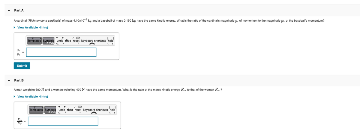 Part A
A cardinal (Richmondena cardinalis) of mass 4.10x10-2 kg and a baseball of mass 0.150 kg have the same kinetic energy. What is the ratio of the cardinal's magnitude p. of momentum to the magnitude ph of the baseball's momentum?
• View Available Hint(s)
Templates Symbols undo redo reset keyboard shortcuts
Submit
Part B
A man weighing 680 N and a woman weighing 470 N have the same momentum. What is the ratio of the man's kinetic energy Km to that of the woman Kw ?
• View Available Hint(s)
Templates Symbols undo redo reset keyboard shortcuts 'help
