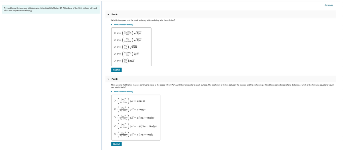 Constants
An iron block with mass mp slides down a frictionless hill of height H. At the base of the hill, it collides with and
sticks to a magnet with mass mM-
Part A
What is the speed v of the block and magnet immediately after the collision?
• View Available Hint(s)
mg+mM
O v=
V29H
тв
mB
O v=
V29H
mg+mM
mB
O v=
V29H
my
mB+mM
O v=
| 2gH
тв
O v=
mB 2gH
Submit
Part B
Now assume that the two masses continue to move at the speed v from Part A until they encounter a rough surface. The coefficient of friction between the masses and the surface is u. If the blocks come to rest after a distance s, which of the following equations would
you use to find s?
• View Available Hint(s)
(mg)
gH = µmBgs
mB+mM
(тв)"
gHμmMgs
mg+mM
(mg)2
gH = µ(mB+ mm)gs
mB+mM
(тв)?
mg+mM
дH %— — и (тв + тм)gs
(тв)?
gH = µ(mB+ mm)g
mB+mM
Submit
