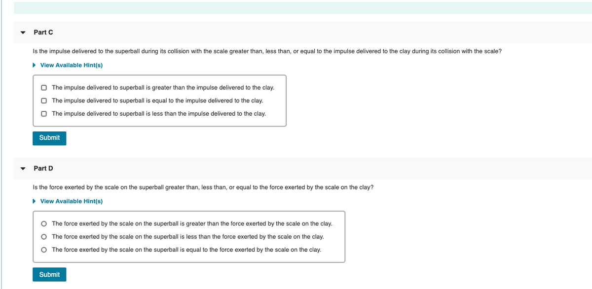 Part C
Is the impulse delivered to the superball during its collision with the scale greater than, less than, or equal to the impulse delivered to the clay during its collision with the scale?
• View Available Hint(s)
O The impulse delivered to superball is greater than the impulse delivered to the clay.
O The impulse delivered to superball is equal to the impulse delivered to the clay.
O The impulse delivered to superball is less than the impulse delivered to the clay.
Submit
Part D
Is the force exerted by the scale on the superball greater than, less than, or equal to the force exerted by the scale on the clay?
• View Available Hint(s)
O The force exerted by the scale on the superball is greater than the force exerted by the scale on the clay.
O The force exerted by the scale on the superball is less than the force exerted by the scale on the clay.
O The force exerted by the scale on the superball is equal to the force exerted by the scale on the clay.
Submit
