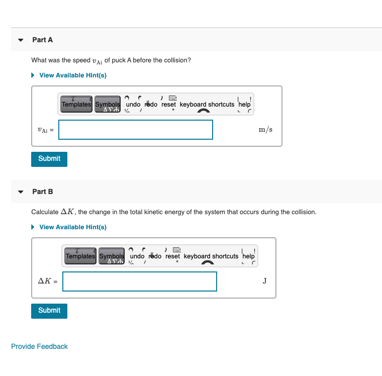 Part A
What was the speed vAi of puck A before the collision?
• View Available Hint(s)
Templates Symbols undo rédo reset keyboard shortcuts 'help
VAi =
m/s
Submit
Part B
Calculate AK, the change in the total kinetic energy of the system that occurs during the collision.
• View Available Hint(s)
Templates Symbols undo rédo reset keyboard shortcuts 'help
AK =
J
Submit
Provide Feedback
