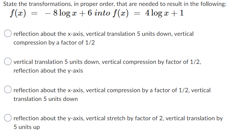 State the transformations,
f(x)
in proper order, that are needed to result in the following:
- 8 log x + 6 into f(x) 4 log x + 1
=
=
reflection about the x-axis, vertical translation 5 units down, vertical
compression by a factor of 1/2
vertical translation 5 units down, vertical compression by factor of 1/2,
reflection about the y-axis
reflection about the x-axis, vertical compression by a factor of 1/2, vertical
translation 5 units down
reflection about the y-axis, vertical stretch by factor of 2, vertical translation by
5 units up