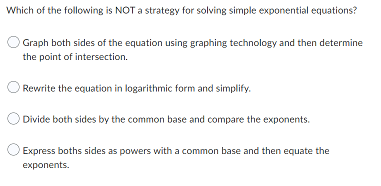 Which of the following is NOT a strategy for solving simple exponential equations?
Graph both sides of the equation using graphing technology and then determine
the point of intersection.
Rewrite the equation in logarithmic form and simplify.
Divide both sides by the common base and compare the exponents.
Express boths sides as powers with a common base and then equate the
exponents.