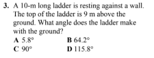 3. A 10-m long ladder is resting against a wall.
The top of the ladder is 9 m above the
ground. What angle does the ladder make
with the ground?
A 5.8°
C 90°
B 64.2°
D 115,8⁰