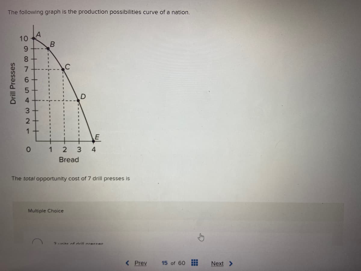 The following graph is the production possibilities curve of a nation.
Drill Presses
10
098765432
A
8+
1
--
B
0 1
2
Bread
D
Multiple Choice
E
3 4
The total opportunity cost of 7 drill presses is
2 unite of drill nreccac
< Prev
15 of 60
Next >