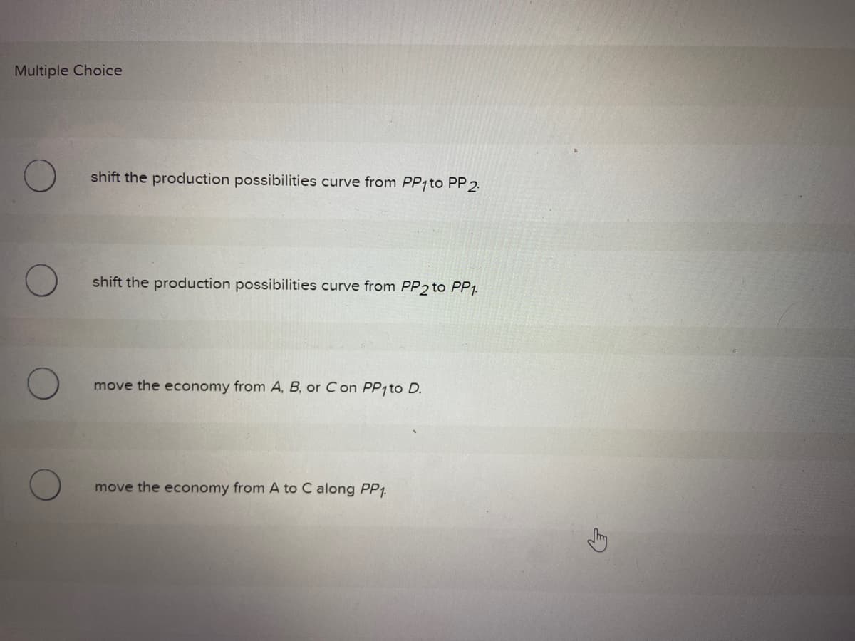 Multiple Choice
shift the production possibilities curve from PP1 to PP 2.
shift the production possibilities curve from PP2 to PP1.
move the economy from A, B, or C on PP1 to D.
move the economy from A to C along PP1.
G