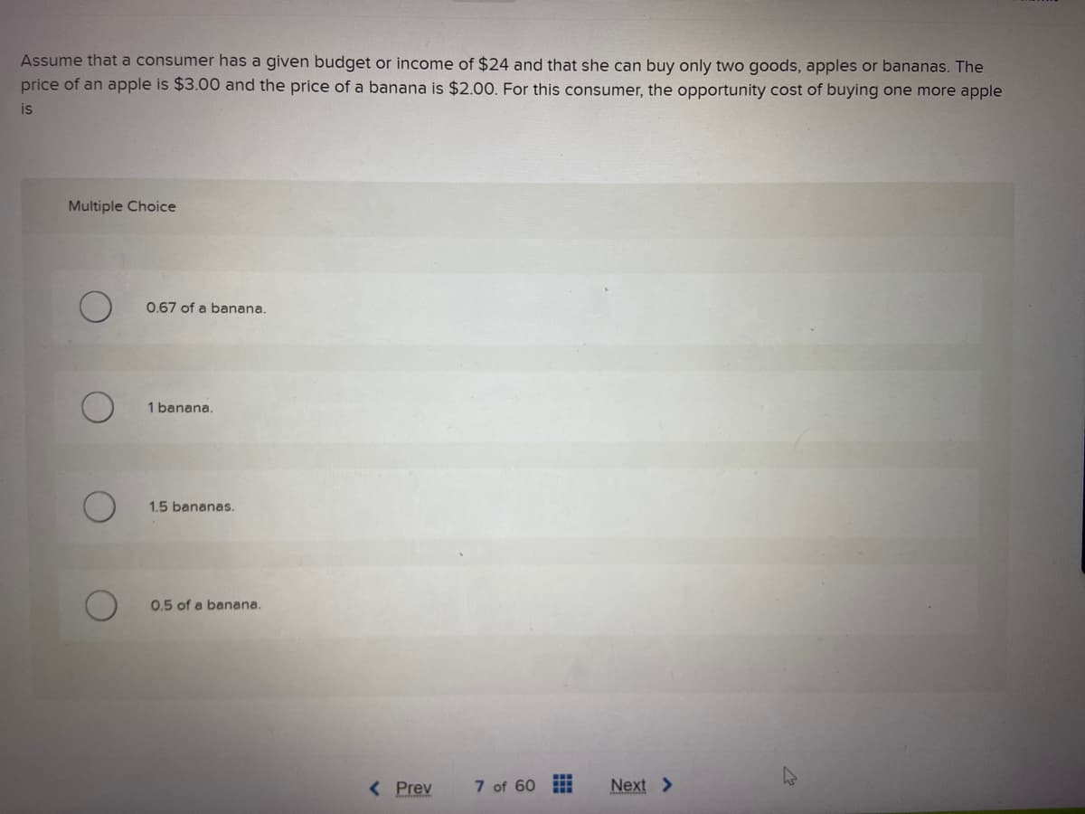 Assume that a consumer has a given budget or income of $24 and that she can buy only two goods, apples or bananas. The
price of an apple is $3.00 and the price of a banana is $2.00. For this consumer, the opportunity cost of buying one more apple
is
Multiple Choice
0.67 of a banana.
1 banana.
1.5 bananas.
0.5 of a banana.
< Prev
7 of 60
Next >