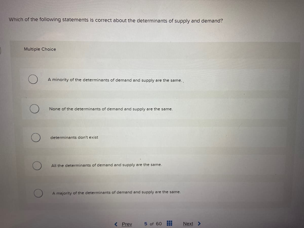 Which of the following statements is correct about the determinants of supply and demand?
Multiple Choice
A minority of the determinants of demand and supply are the same.
None of the determinants of demand and supply are the same.
determinants don't exist
All the determinants of demand and supply are the same.
A majority of the determinants of demand and supply are the same.
< Prev
5 of 60 ⠀⠀⠀
Next >