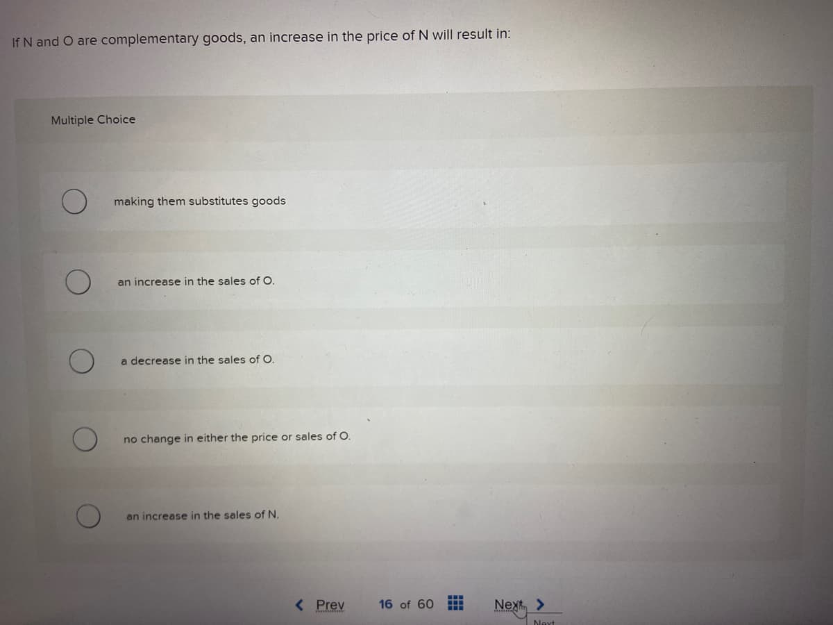 If N and O are complementary goods, an increase in the price of N will result in:
Multiple Choice
making them substitutes goods
an increase in the sales of O.
a decrease in the sales of O.
no change in either the price or sales of O.
an increase in the sales of N.
< Prev
16 of 60 H
Next
>
Next