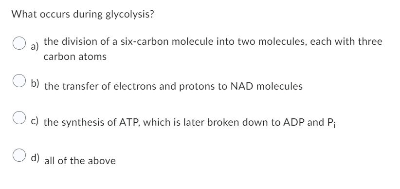 What occurs during glycolysis?
a)
the division of a six-carbon molecule into two molecules, each with three
carbon atoms
b) the transfer of electrons and protons to NAD molecules
c) the synthesis of ATP, which is later broken down to ADP and Pi
d) all of the above