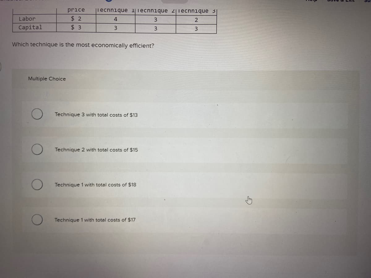 Labor
Capital
price |iecnnique 11ecnnique 2|1ecnnique 3
$2
4
$3
3
Multiple Choice
Which technique is the most economically efficient?
Technique 3 with total costs of $13
Technique 2 with total costs of $15
Technique 1 with total costs of $18
3
3
Technique 1 with total costs of $17
2
3