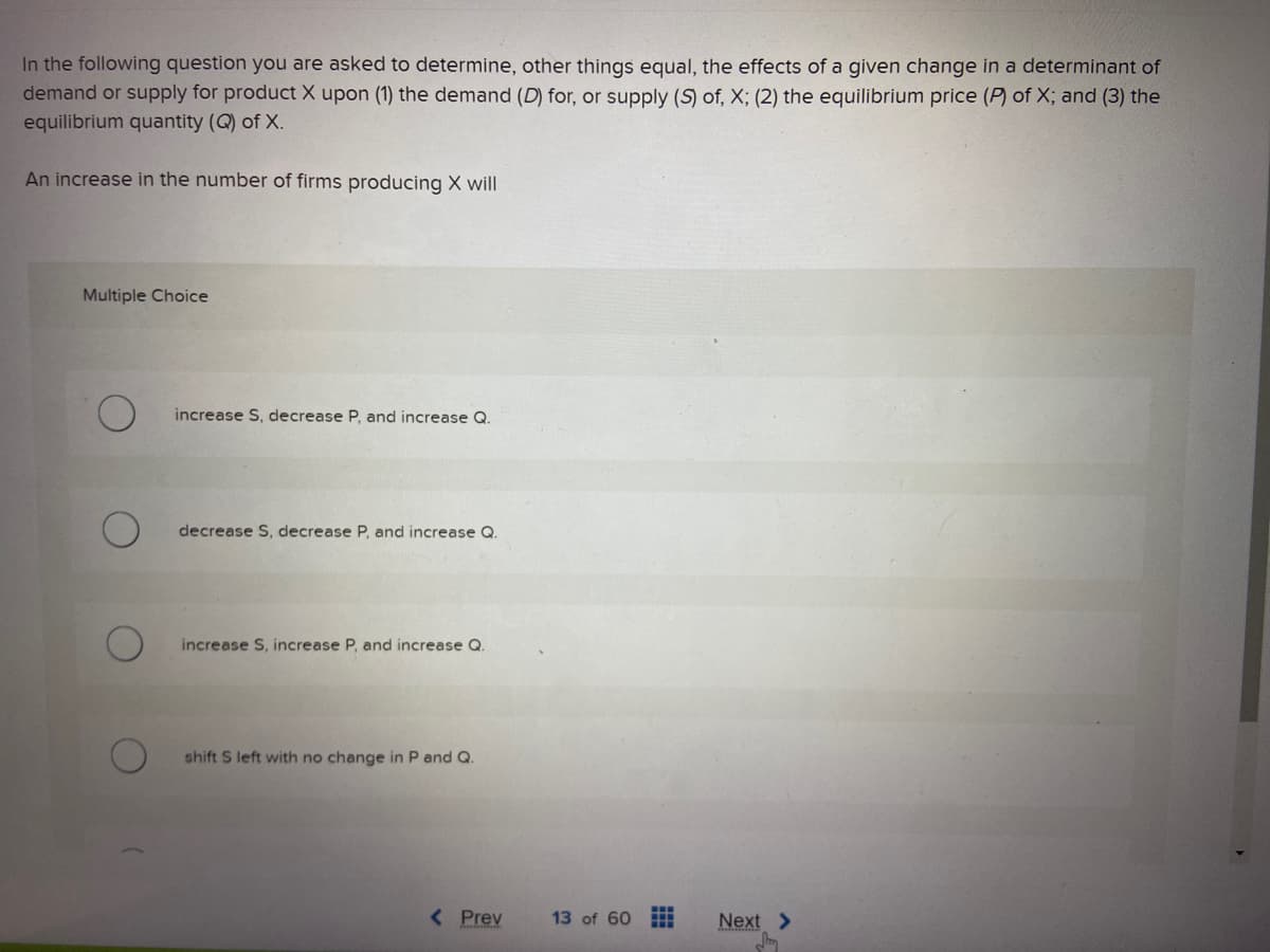 In the following question you are asked to determine, other things equal, the effects of a given change in a determinant of
demand or supply for product X upon (1) the demand (D) for, or supply (S) of, X; (2) the equilibrium price (P) of X; and (3) the
equilibrium quantity (Q) of X.
An increase in the number of firms producing X will
Multiple Choice
increase S, decrease P, and increase Q.
decrease S, decrease P, and increase Q.
increase S, increase P, and increase Q.
shift S left with no change in P and Q.
< Prev
13 of 60 11
Next >