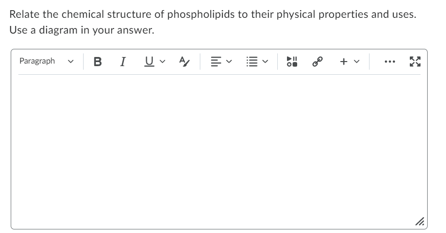 Relate the chemical structure of phospholipids to their physical properties and uses.
Use a diagram in your answer.
Paragraph
v
BI
U A
▶II
O
+
...
11.
