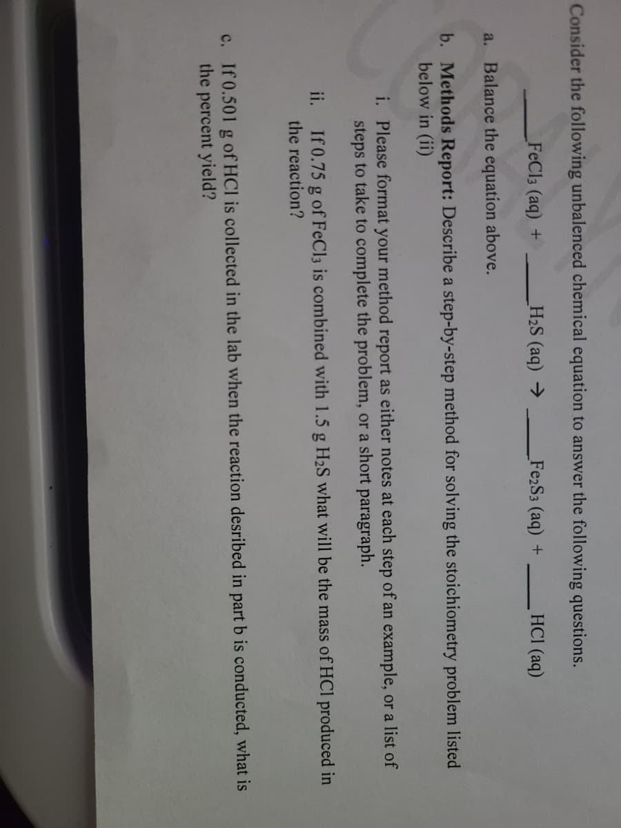 Consider the following unbalenced chemical equation to answer the following questions.
FeCl3 (aq) +
H2S (aq) →
Fe2S3 (aq) +
HCI (aq)
a. Balance the equation above.
b. Methods Report: Describe a step-by-step method for solving the stoichiometry problem listed
below in (ii)
i. Please format your method report as either notes at each step of an example, or a list of
steps to take to complete the problem, or a short paragraph.
ii. If 0.75 g of FeCl3 is combined with 1.5 g H2S what will be the mass of HCI produced in
the reaction?
c. If 0.501 g of HCl is collected in the lab when the reaction desribed in part b is conducted, what is
the percent yield?
