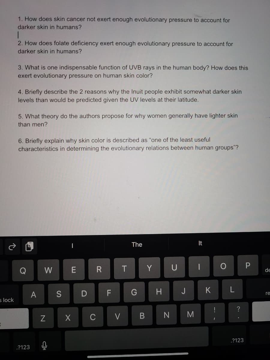 1. How does skin cancer not exert enough evolutionary pressure to account for
darker skin in humans?
2. How does folate deficiency exert enough evolutionary pressure to account for
darker skin in humans?
3. What is one indispensable function of UVB rays in the human body? How does this
exert evolutionary pressure on human skin color?
4. Briefly describe the 2 reasons why the Inuit people exhibit somewhat darker skin
levels than would be predicted given the UV levels at their latitude.
5. What theory do the authors propose for why women generally have lighter skin
than men?
6. Briefly explain why skin color is described as "one of the least useful
characteristics in determining the evolutionary relations between human groups"?
The
It
W
E
Y
U
de
A
S
G
H
K
re
s lock
?
C
.?123
.?123
>
