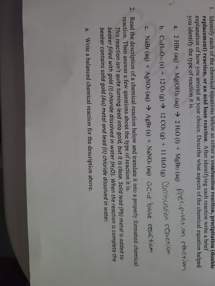 1. Identify each of the chemical equations below as either a combustion reaction, precipitation (double
replacement) reaction, or an acid base reaction. After identifying each reaction write a brief
explanation of how you arrived at your choice. Describe what aspects of the chemical equation helped
you identify the type of reaction it is.
a. 2 HBr (aq) + Mg(OH)2 (aq) → 2 H2O (I) + MgBr2 (aq)
Precipitation reaction
b. C12H22O1 (s) + 12 O2 (g) → 12 CO2 (g) + 11 H2O (g) Combustion rcaction
c. NaBr (aq) + AGNO: (aq) → AgBr (s) + NaNO: (aq) aCid base ccaction
2. Read the description of a chemical reaction below and translate it into a properly formatted chemical
reaction. Then answer a few questions about the type of reaction it is.
This reaction isn't quite turning lead into gold, but it is close. Solid lead (Pb) metal is added to
beaker filled with gold (1) chloride dissolved in water (H20). When the reaction is complete the
beaker contains solid gold (Au) metal and lead (II) chloride dissolved in water.
a. Write a balanced chemical reaction for the description above.
