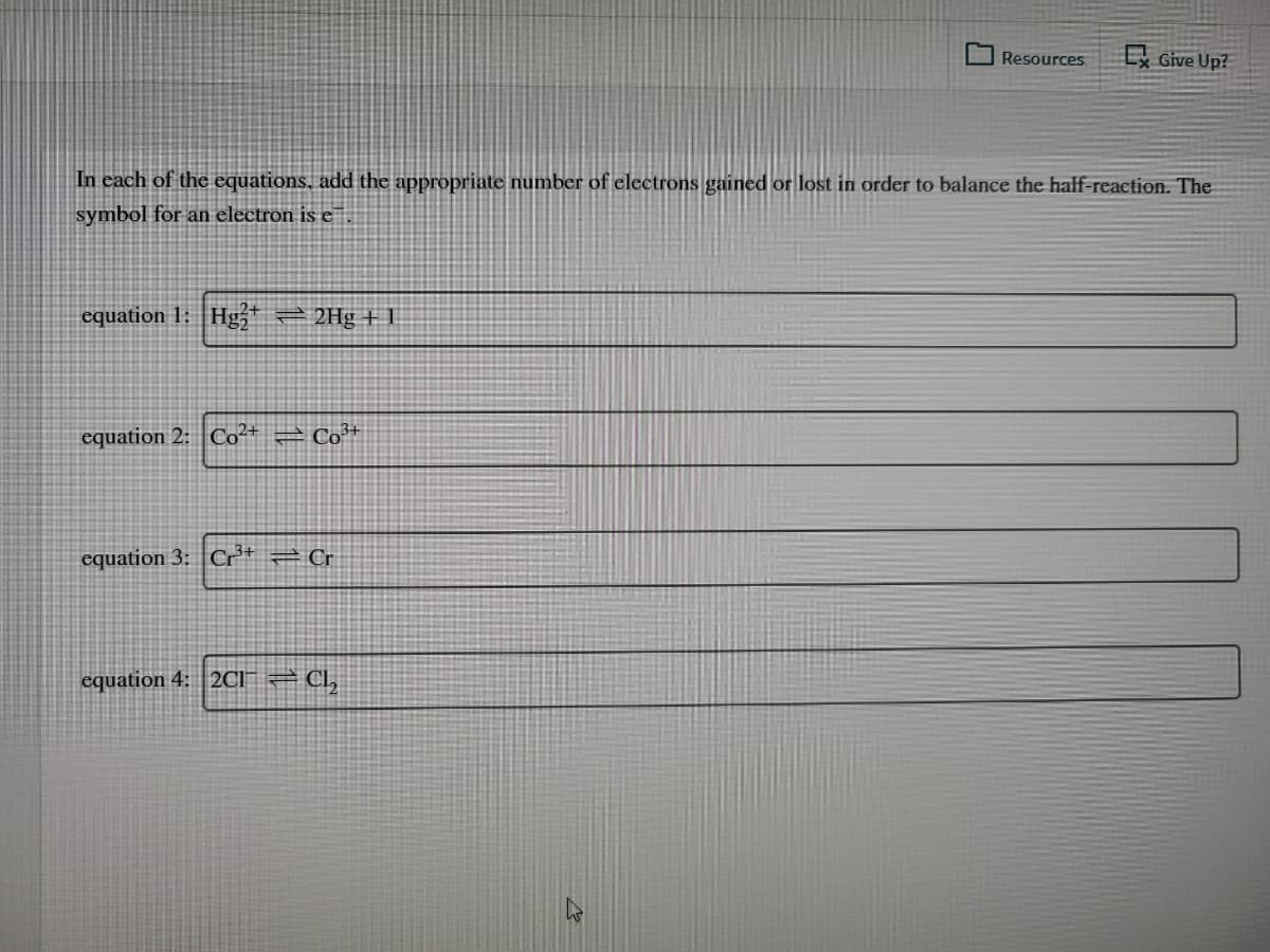 Resources
L Give Up?
In each of the equations, add the appropriate number of electrons gained or lost in order to balance the half-reaction. The
symbol for an electron is e
equation 1: Hg,* 2 2Hg + 1
equation 2: Co²+
– Co+
equation 3: Cr* = Cr
equation 4: 2CI 2 CI,
