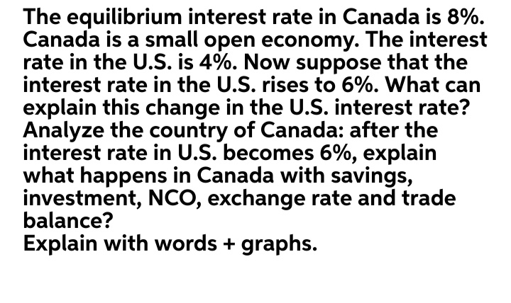 The equilibrium interest rate in Canada is 8%.
Canada is a small open economy. The interest
rate in the U.S. is 4%. Now suppose that the
interest rate in the U.S. rises to 6%. What can
explain this change in the U.S. interest rate?
Analyze the country of Canada: after the
interest rate in U.S. becomes 6%, explain
what happens in Canada with savings,
investment, NCO, exchange rate and trade
balance?
Explain with words + graphs.
