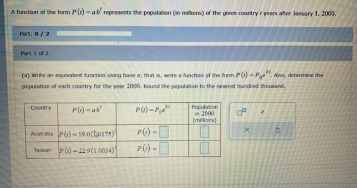 A function of the form P(t) =ab' represents the population (in millions) of the given country t years after January 1, 2000.
%3D
Part: 0/2
Part 1 of 2
(a) Write an equivalent function using base e; that is, write a function of the form P(t) =Pge". Also, determine the
population of each country for the year 2000. Round the population to the nearest hundred thousand.
P() = P
Population
in 2000
|(millions)
Country
P(1) = ab'
Australia P() = 19.0(L0175)
P() =
Talwan P() = 22.9(1.0034)
P(1) =
%3D
of
