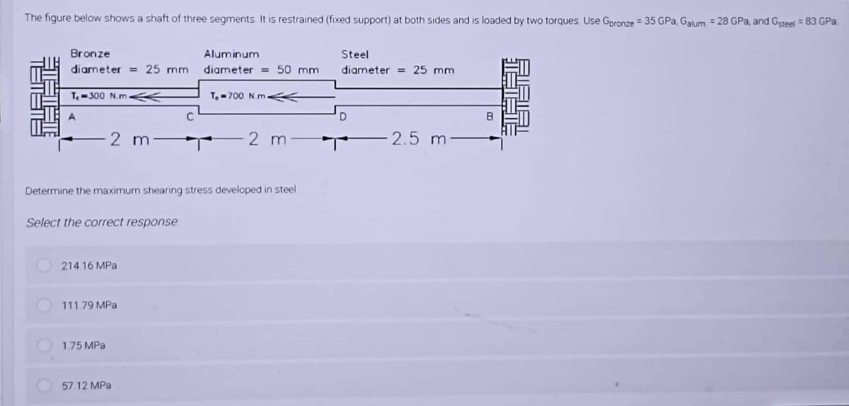 The figure below shows a shaft of three segments It is restrained (fixed support) at both sides and is loaded by two torques Use Gpronze = 35 GPa, Galum = 28 GPa, and Gsteel = 83 GPa.
Bronze
diameter = 25 mm
Aluminum
Steel
diameter = 50 mm
diameter = 25 mm
T-300 N.m
T,- 700 N.m K
A.
C
2 m
2 m
2.5 m
Determine the maximum shearing stress developed in steel
Select the correct response
214. 16 MPa
111 79 MPa
1.75 MPa
57.12 MPa
