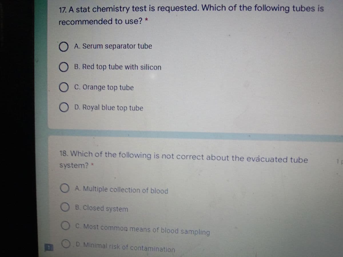 17. A stat chemistry test is requested. Which of the following tubes is
recommended to use? *
O A. Serum separator tube
O B. Red top tube with silicon
O C. Orange top tube
O D. Royal blue top tube
18. Which of the following is not correct about the evacuated tube
1 p
system?*
O A. Multiple collection of blood
B. Closed system
O C. Most common means of blood sampling
D. Minimal risk of contamination
