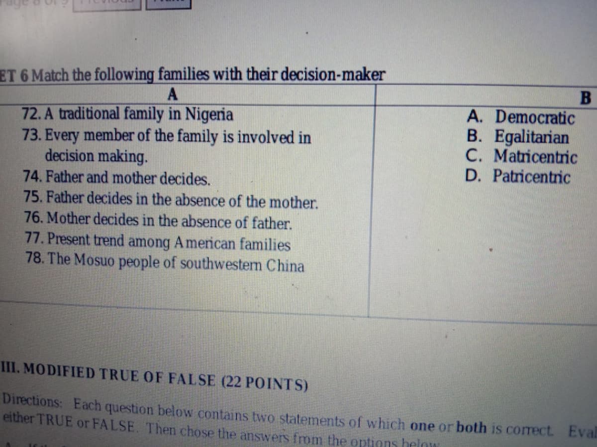 ET 6 Match the following families with their decision-maker
A. Democratic
B. Egalitarian
C. Matricentric
D. Patricentric
72. A traditional family in Nigeria
73. Every member of the family is involved in
decision making.
74. Father and mother decides.
75. Father decides in the absence of the mother.
76. Mother decides in the absence of father.
77. Present trend among A merican families
78. The Mosuo people of southwestem China
III. MODIFIED TRUE OF FALSE (22 POINTS)
Directions: Each question below contains two statements of which one or both is correct Eval
either TRUE or FALSE. The chose the answers from the options below
