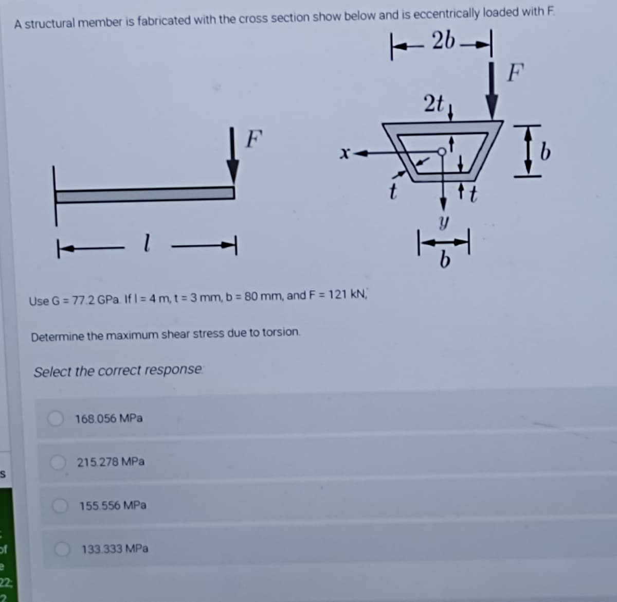 A structural member is fabricated with the cross section show below and is eccentrically loaded with F.
- 26--|
F
2t
F
b.
Use G = 77.2 GPa. If I = 4 m, t= 3 mm, b = 80 mm, and F = 121 kN,
Determine the maximum shear stress due to torsion.
Select the correct response:
168.056 MPa
215.278 MPa
155.556 MPa
of
133.333 MPa
22
