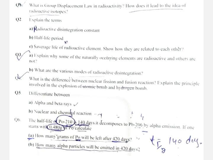 Q2
of
Q5
Q6.
What is Group Displacement Law in radioactivity? How does it lead to the idea of
radioactive isotopes?
Explain the terms
a) Radioactive disintegration constant
b) Half-life period
e) Saverage life of radioactive element. Show how they are related to each other?
a) Explain why some of the naturally occurring elements are radioactive and others are
not?
b) What are the various modes of radioactive disintegration?
What is the difference between nuclear fission and fusion reaction? Explain the principle
involved in the explosion of atomic bomb and hydrogen bomb.
Differentiate between
a) Alpha and beta rays ✔
b) Nuclear and chemical reaction
The half-life of Po-210 140 days.it decomposes to Pb-206 by alpha emission. If one
starts with 0.480g Po calculate
to 140 day.
#
(a) How many 'grams of Po will be left after 420 days?
(b) How many alpha particles will be emitted in 420 days?