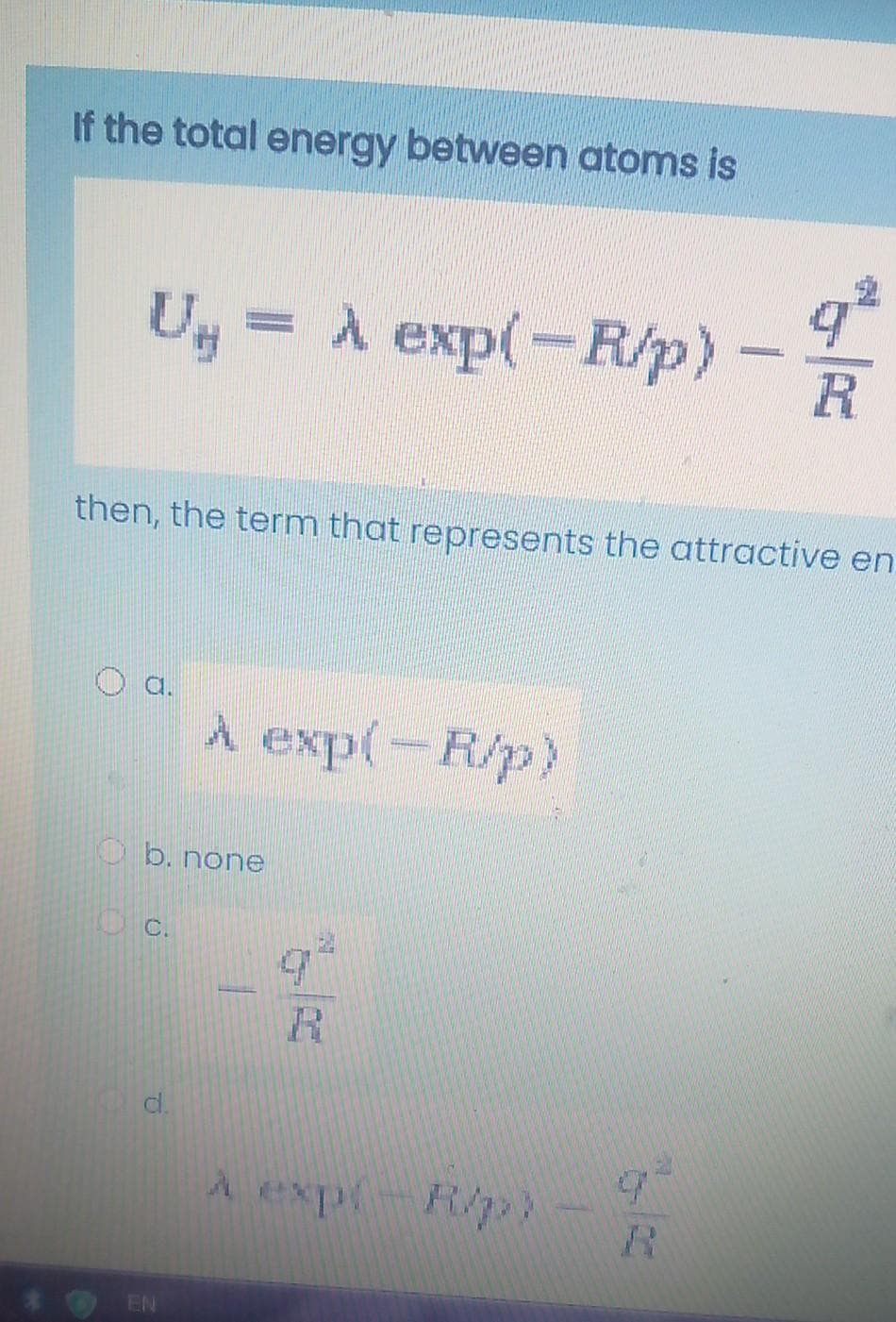 If the total energy between atoms is
Ug = A exp(-R/p)-
R
then, the term that represents the attractive en
a.
A exp(-R/p)
O b. none
C.
d.
A explR/
R.
EN
