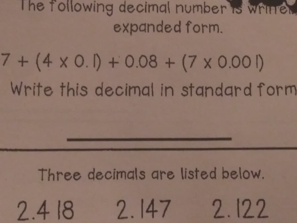 The following decimal numbers wrine
expanded form.
7 + (4 x 0. I) + 0.08 + (7 x 0.00 I)
Write this decimal in standard form
Three decimals are listed below.
2.4 18
2.147 2.122
