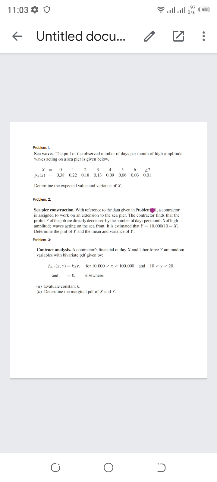 6 lll B/s
197
11:03 *
65
Untitled docu...
Problem.1:
Sea waves. The pmf of the observed number of days per month of high-amplitude
waves acting on a sea pier is given below.
X =
2
3 4
5
6
27
px(x) =
0.38 0.22 0.18 0.13 0.09 0.06 0.03 0.01
Determine the expected value and variance of X.
Problem. 2:
Sea pier construction. With reference to the data given in Problem1, a contractor
is assigned to work on an extension to the sea pier. The contractor finds that the
profits Y of the job are directly decreased by the number of days per month Xof high-
amplitude waves acting on the sea front. It is estimated that Y = 10,000(10 – X).
Determine the pmf of Y and the mean and variance of Y.
Problem. 3:
Contract analysis. A contractor's financial outlay X and labor force Y are random
variables with bivariate pdf given by:
fx,y(x, y) = kxry,
for 10.000 <r< 100.000 and 10 <y < 20,
and
= 0,
elsewhere.
(a) Evaluate constant k.
(b) Determine the marginal pdf of X and Y.
