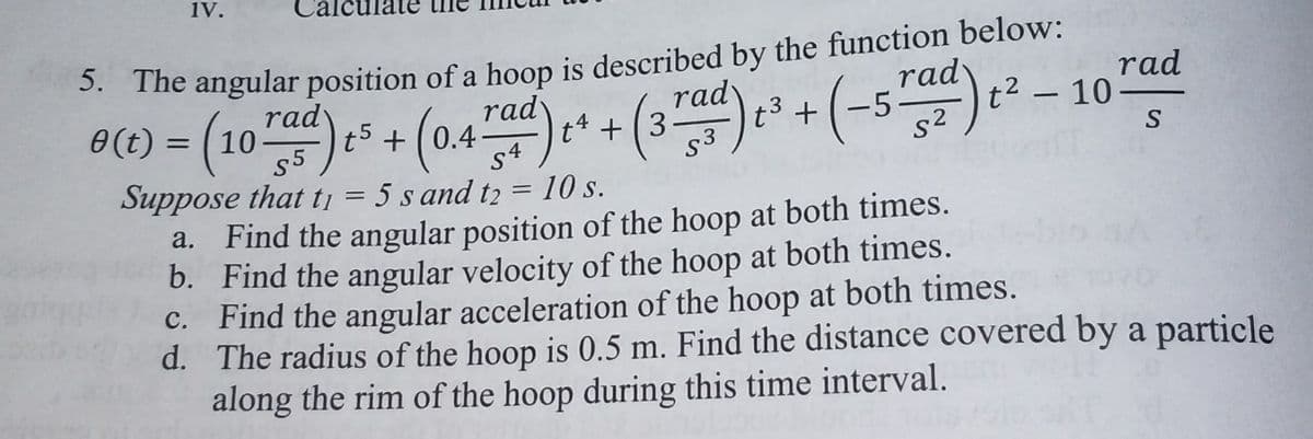 1V.
3. The angular position of a hoop is described by the function below:
rad
t2
t3 + (-5
s2
rad
@() = (10) + (0.44d)+ + (3"d) +(-5) ² – 107d
rady
t5 + (0.4
rad
tª + ( 3
rad
10 –
S
Suppose that tj = 5 s and t2 = 10 s.
Find the angular position of the hoop at both times.
b. Find the angular velocity of the hoop at both times.
C. Find the angular acceleration of the hoop at both times.
d. The radius of the hoop is 0.5 m. Find the distance covered by a particle
along the rim of the hoop during this time interval.
a.
