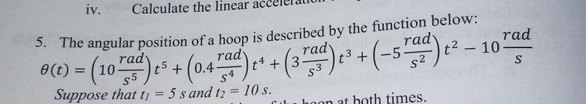 iv.
Calculate the linear acc
* The angular position of a hoop is described by the function below:
0() - (10) + (04+( (-5) -
rad
rad
rad
t5 +(0.4-
rady
t4 + (3
S3
22- 10
0(t) = ( 10
rad
t3 +
Suppose that tj = 5 s and t2 = 10 s.
%3D
C 41.
hoon at both times.
