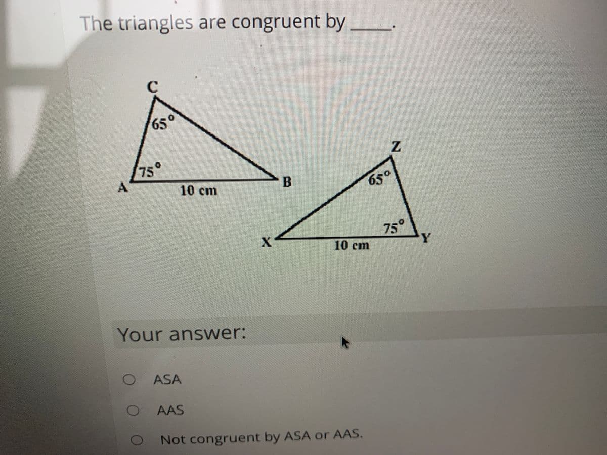 The triangles are congruent by
65°
Z.
75
10cm
B
65°
75°
Y.
10cm
Your answer:
ASA
AAS
Not congruent by ASA or AAS.
