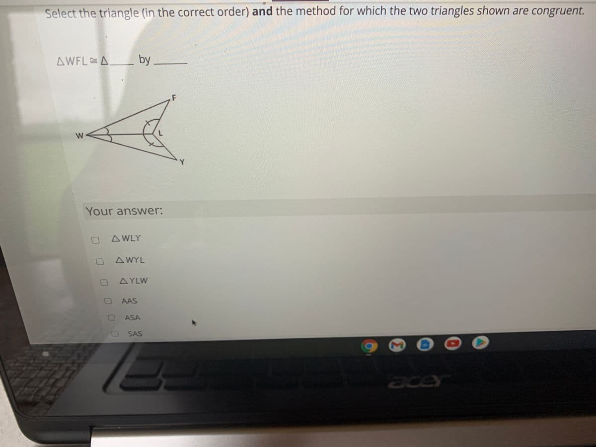 Select the triangle (in the correct order) and the method for which the two triangles shown are congruent.
AWFL A
by
W
Your answer:
A WLY
AWYL
AYLW
AAS
ASA
SAS
ace
