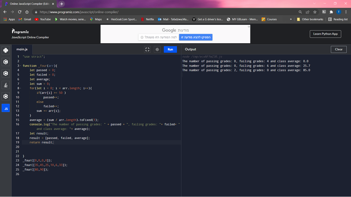 Online JavaScript Compiler (Edito X
+
A https://www.programiz.com/javascript/online-compiler/
H Apps M Gmail
YouTube
Watch movies, serie...
9 Maps
* HesGoal.Com Sport...
Netflix
0z Mail - Tafadzwa.Ma...
Y Get a G driver's lice...
O MY GBLearn - Mem..
Other bookmarks
E Reading list
Courses
>>
Programiz
תצ Google
Learn Python App
JavaScript Online Compiler
ם מ גו גת? ס
הפ להציג מודעה זו
main.js
Run
Output
Clear
1
"use strict";
node /tmp/ecxNFfwZ3R.js
2
The number of passing grades: 0, failing grades: 4 and class average: 0.0
3
function _four(arr){
The number of passing grades: 0, failing grades: 6 and class average: 25.7
The number of passing grades: 2, failing grades: 0 and class average: 85.0
4
let passed = 0;
let failed = 0;
let average;
7
let sum = 0;
8
for(let i = 0; i < arr.length; i++){
9
if(arr[i] >= 50 )
10
passed++;
11
else
12
failed++;
JS
13
sum += arr[i];
14
}
average = (sum / arr.length).toFixed(1);
console.log("The number of passing grades:
15
16
+ passed + ", failing grades: "+ failed+
and class average: "+ average);
let result;
17
18
result = [passed, failed, average];
19
return result;
20
21
22 }
23 _four([0,0,0,0]);
24 _four([35, 45,25,10,6,33]);
25 _four ([80,90]);
26
... 5
