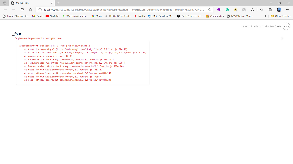 9 Mocha Tests
O localhost:63342/comp1231/lab%20practices/practice%20ass/index.html?_ijt=6g3ktof83dgkpk44rolt4k3e5e&_ij reload=RELOAD_ON_S..
A Emmet Shortcuts to...
M Gmail
YouTube
D Watch movies, serie...
O Maps
* HesGoal.Com Sport...
Netflix
09 Mail - Tafadzwa.Ma.
Y Get a G driver's lice...
Communities
A MY GBLearn - Mem..
>
Other favorites
passes: 0 failures: 1 duration: 0.40s
100%
four
X please enter your function description here
AssertionError: expected [ 0, 0, NaN ] to deeply equal 2
at Assertion.assertEqual (https://cdn.rawgit.com/chaijs/chai/3.5.0/chai.js:774:19)
at Assertion.ctx.<computed> [as equal] (https://cdn.rawgit.com/chaijs/chai/3.5.0/chai.js:4192:25)
at context.<anonymous> (tests.js:17:38)
at callFn (https://cdn.rawgit.com/mochajs/mocha/2.2.5/mocha.js:4562:21)
at Test.Runnable.run (https://cdn.rawgit.com/mochajs/mocha/2.2.5/mocha.js:4555:7)
at Runner.runTest (https://cdn.rawgit.com/mochajs/mocha/2.2.5/mocha.js:4974:10)
at https://cdn.rawgit.com/mochajs/mocha/2.2.5/mocha.js:5057:12
at next (https://cdn.rawgit.com/mochajs/mocha/2.2.5/mocha.js:4899:14)
at https://cdn.rawgit.com/mochajs/mocha/2.2.5/mocha.js:4909:7
at next (https://cdn.rawgit.com/mochajs/mocha/2.2.5/mocha.js:4844:23)
