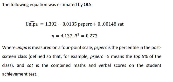 The following equation was estimated by OLS:
Unipa = 1.392 - 0.0135 psperc + 0..00148 sat
n = 4,137, R2 = 0.273
Where unipa is measured on a four-point scale, psperc is the percentile in the post-
sixteen class (defined so that, for example, psperc =5 means the top 5% of the
class), and sat is the combined maths and verbal scores on the student
achievement test.
